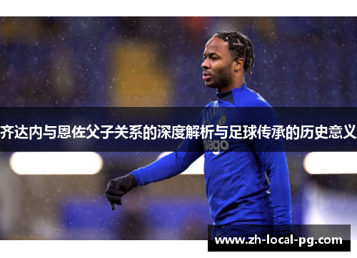 齐达内与恩佐父子关系的深度解析与足球传承的历史意义