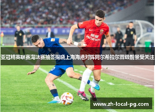 亚冠精英联赛淘汰赛抽签揭晓上海海港对阵阿尔希拉尔晋级前景受关注