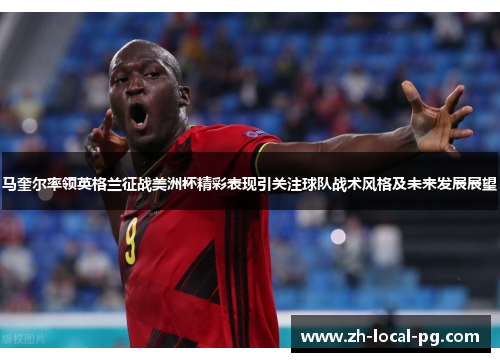 马奎尔率领英格兰征战美洲杯精彩表现引关注球队战术风格及未来发展展望